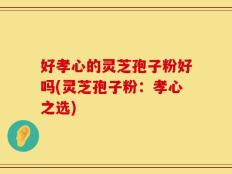 好孝心的灵芝孢子粉好吗(灵芝孢子粉：孝心之选)