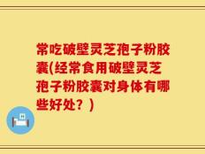 常吃破壁灵芝孢子粉胶囊(经常食用破壁灵芝孢子粉胶囊对身体有哪些好处？)