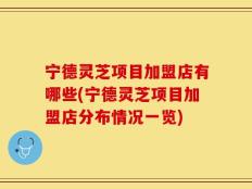 宁德灵芝项目加盟店有哪些(宁德灵芝项目加盟店分布情况一览)