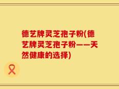 德艺牌灵芝孢子粉(德艺牌灵芝孢子粉——天然健康的选择)