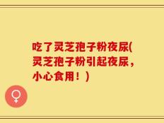 吃了灵芝孢子粉夜尿(灵芝孢子粉引起夜尿，小心食用！)