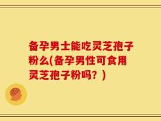 备孕男士能吃灵芝孢子粉么(备孕男性可食用灵芝孢子粉吗？)
