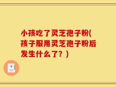 小孩吃了灵芝孢子粉(孩子服用灵芝孢子粉后发生什么了？)