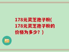 178元灵芝孢子粉(178元灵芝孢子粉的价格为多少？)