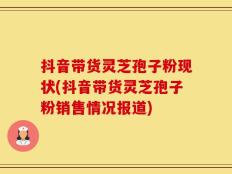 抖音带货灵芝孢子粉现状(抖音带货灵芝孢子粉销售情况报道)