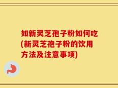 如新灵芝孢子粉如何吃(新灵芝孢子粉的饮用方法及注意事项)