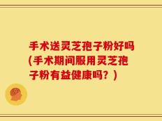 手术送灵芝孢子粉好吗(手术期间服用灵芝孢子粉有益健康吗？)