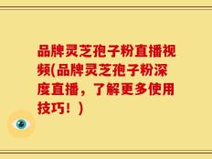 品牌灵芝孢子粉直播视频(品牌灵芝孢子粉深度直播，了解更多使用技巧！)