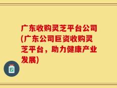 广东收购灵芝平台公司(广东公司巨资收购灵芝平台，助力健康产业发展)