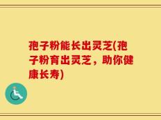 孢子粉能长出灵芝(孢子粉育出灵芝，助你健康长寿)