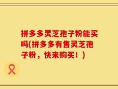 拼多多灵芝孢子粉能买吗(拼多多有售灵芝孢子粉，快来购买！)
