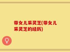 带女儿采灵芝(带女儿采灵芝的经历)