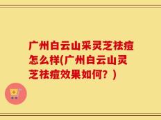 广州白云山采灵芝祛痘怎么样(广州白云山灵芝祛痘效果如何？)