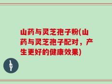 山药与灵芝孢子粉(山药与灵芝孢子配对，产生更好的健康效果)