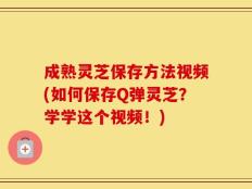 成熟灵芝保存方法视频(如何保存Q弹灵芝？学学这个视频！)