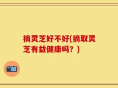 摘灵芝好不好(摘取灵芝有益健康吗？)