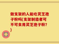做支架的人能吃灵芝孢子粉吗(支架制造者可不可食用灵芝孢子粉？)