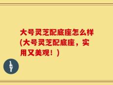 大号灵芝配底座怎么样(大号灵芝配底座，实用又美观！)
