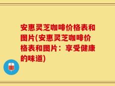 安惠灵芝咖啡价格表和图片(安惠灵芝咖啡价格表和图片：享受健康的味道)
