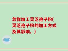 怎样加工灵芝孢子粉(灵芝孢子粉的加工方式及其影响。)