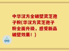 中华汉方全破壁灵芝孢子粉(华汉方灵芝孢子粉全面升级，感受新品破壁效果！)