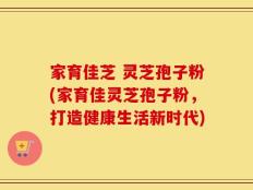 家育佳芝 灵芝孢子粉(家育佳灵芝孢子粉，打造健康生活新时代)
