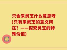 只会采灵芝什么意思呀(只有采灵芝的意义何在？——探究灵芝的特殊价值)
