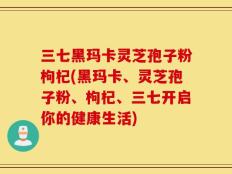 三七黑玛卡灵芝孢子粉枸杞(黑玛卡、灵芝孢子粉、枸杞、三七开启你的健康生活)