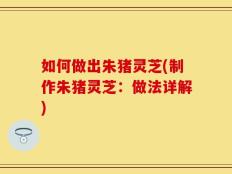 如何做出朱猪灵芝(制作朱猪灵芝：做法详解)