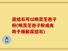 尿结石可以喝灵芝孢子粉(喝灵芝孢子粉或有助于缓解尿结石)