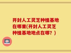 开封人工灵芝种植基地在哪里(开封人工灵芝种植基地地点在哪？)