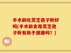 手术前吃灵芝孢子粉好吗(手术前食用灵芝孢子粉有助于健康吗？)