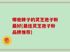 哪些牌子的灵芝孢子粉最好(最佳灵芝孢子粉品牌推荐)