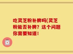 吃灵芝粉补脾吗(灵芝粉能否补脾？这个问题你需要知道！