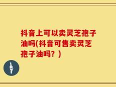 抖音上可以卖灵芝孢子油吗(抖音可售卖灵芝孢子油吗？)