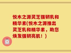 悦木之源灵芝强韧乳和精华素(悦木之源推出灵芝乳和精华素，助您焕发强韧亮肌！)