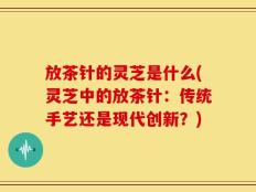 放茶针的灵芝是什么(灵芝中的放茶针：传统手艺还是现代创新？)