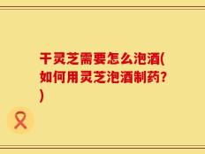 干灵芝需要怎么泡酒(如何用灵芝泡酒制药？)