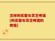怎样购买磐石灵芝啤酒(购买磐石灵芝啤酒的教程)