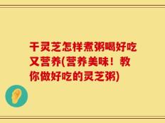 干灵芝怎样煮粥喝好吃又营养(营养美味！教你做好吃的灵芝粥)