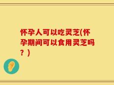 怀孕人可以吃灵芝(怀孕期间可以食用灵芝吗？)