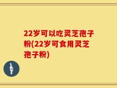 22岁可以吃灵芝孢子粉(22岁可食用灵芝孢子粉)