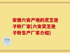 安徽六安产地的灵芝孢子粉厂家(六安灵芝孢子粉生产厂家介绍)