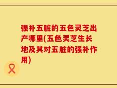 强补五脏的五色灵芝出产哪里(五色灵芝生长地及其对五脏的强补作用)