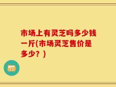 市场上有灵芝吗多少钱一斤(市场灵芝售价是多少？)