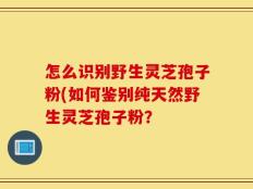怎么识别野生灵芝孢子粉(如何鉴别纯天然野生灵芝孢子粉？