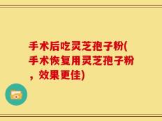 手术后吃灵芝孢子粉(手术恢复用灵芝孢子粉，效果更佳)