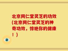 北京同仁堂灵芝的功效(北京同仁堂灵芝的神奇功效，惊艳你的健康！)