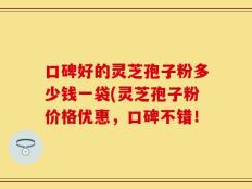 口碑好的灵芝孢子粉多少钱一袋(灵芝孢子粉价格优惠，口碑不错！