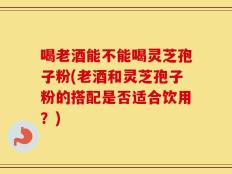 喝老酒能不能喝灵芝孢子粉(老酒和灵芝孢子粉的搭配是否适合饮用？)